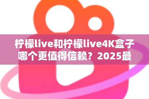 柠檬live和柠檬live4K盒子哪个更值得信赖？2025最新深度对比评测，看完再买不踩坑