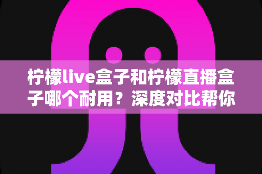 柠檬live盒子和柠檬直播盒子哪个耐用?深度对比帮你避开选购误区 柠檬live盒子和柠檬直播盒子哪个耐用?深度对比帮你避开选购误区