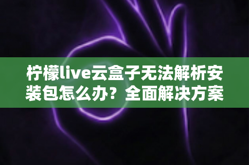 柠檬live云盒子无法解析安装包怎么办？全面解决方案与实用技巧指南