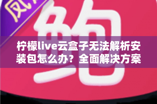柠檬live云盒子无法解析安装包怎么办？全面解决方案与实用技巧指南