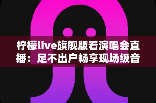 柠檬live旗舰版看演唱会直播：足不出户畅享现场级音乐盛宴的全新方式