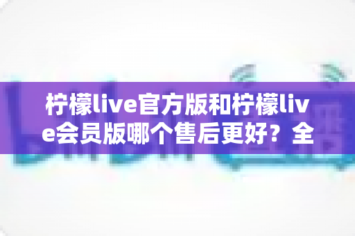 柠檬live官方版和柠檬live会员版哪个售后更好？全方位对比解析助你明智选择