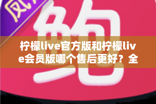 柠檬live官方版和柠檬live会员版哪个售后更好？全方位对比解析助你明智选择
