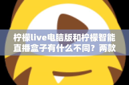 柠檬live电脑版和柠檬智能直播盒子有什么不同？两款热门直播工具核心差异全面解析与选购指南