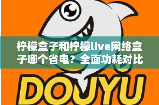 柠檬盒子和柠檬live网络盒子哪个省电？全面功耗对比与选购省电指南