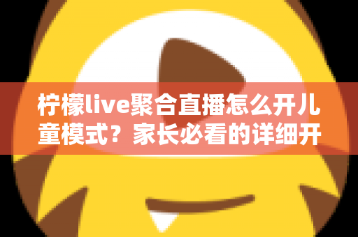 柠檬live聚合直播怎么开儿童模式？家长必看的详细开启教程与防沉迷实用指南