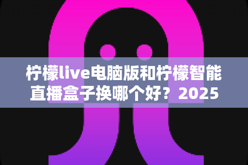 柠檬live电脑版和柠檬智能直播盒子换哪个好？2025年主播直播设备选购与切换全攻略