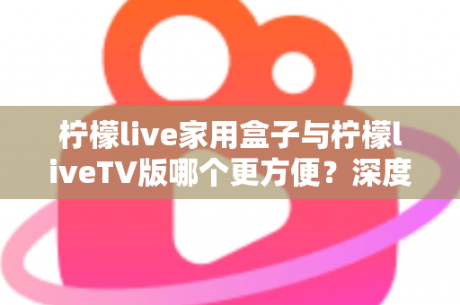 柠檬live家用盒子与柠檬liveTV版哪个更方便？深度对比解析帮你选出最适合的观看方案