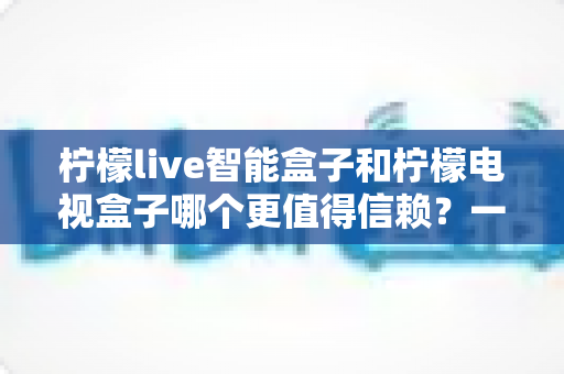 柠檬live智能盒子和柠檬电视盒子哪个更值得信赖?一篇讲透选购门道的深度对比指南 柠檬live智能盒子和柠檬电视盒子哪个更值得信赖?一篇讲透选购门道的深度对比指南