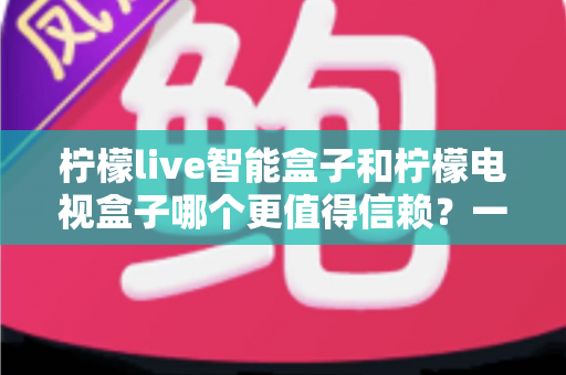 柠檬live智能盒子和柠檬电视盒子哪个更值得信赖？一篇讲透选购门道的深度对比指南