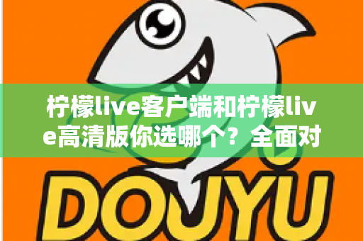柠檬live客户端和柠檬live高清版你选哪个？全面对比解析，帮你找到最适合自己的直播观看方案