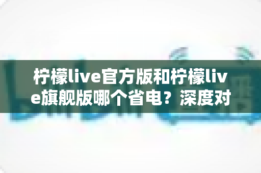 柠檬live官方版和柠檬live旗舰版哪个省电？深度对比分析帮你选对版本
