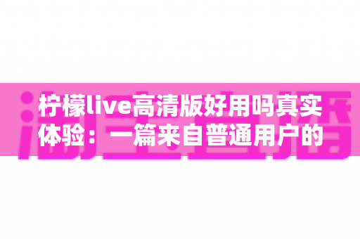 柠檬live高清版好用吗真实体验：一篇来自普通用户的全景测评与避坑指南
