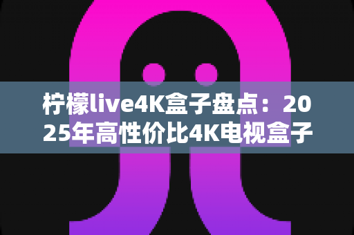 柠檬live4K盒子盘点：2025年高性价比4K电视盒子全方位评测与选购指南