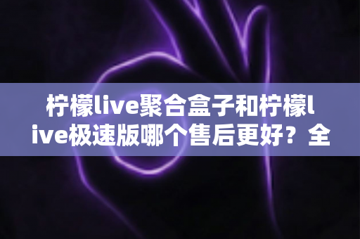 柠檬live聚合盒子和柠檬live极速版哪个售后更好?全方位售后对比与选购避坑指南 柠檬live聚合盒子和柠檬live极速版哪个售后更好?全方位售后对比与选购避坑指南
