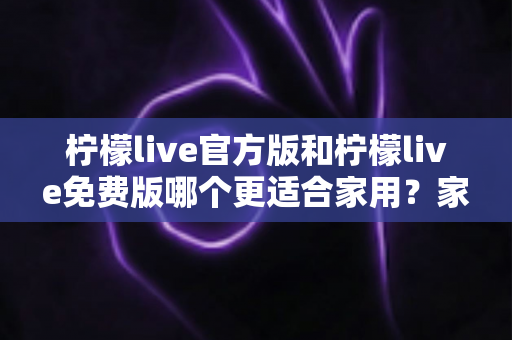 柠檬live官方版和柠檬live免费版哪个更适合家用？家庭用户全面对比评测与选择指南