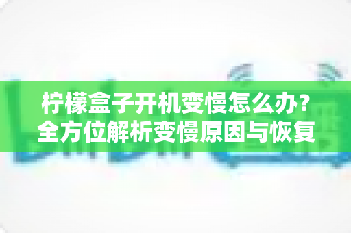柠檬盒子开机变慢怎么办？全方位解析变慢原因与恢复流畅的实用解决方案