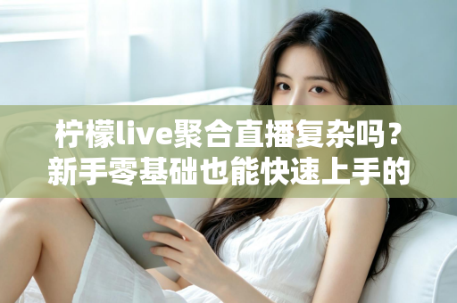 柠檬live聚合直播复杂吗?新手零基础也能快速上手的聚合直播全攻略 柠檬live聚合直播复杂吗?新手零基础也能快速上手的聚合直播全攻略