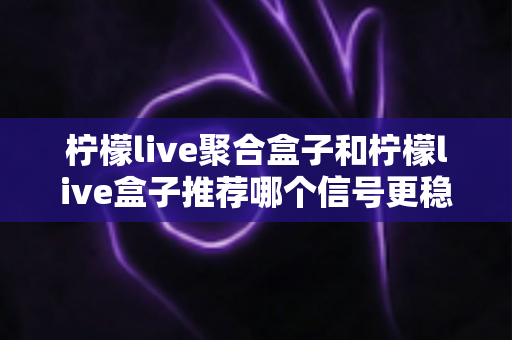 柠檬live聚合盒子和柠檬live盒子推荐哪个信号更稳定？——全方位信号稳定性对比与选购实用指南