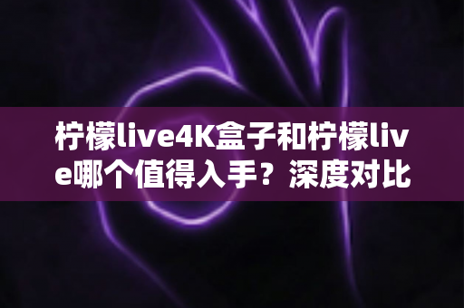 柠檬live4K盒子和柠檬live哪个值得入手?深度对比评测帮你选对不选贵 柠檬live4K盒子和柠檬live哪个值得入手?深度对比评测帮你选对不选贵