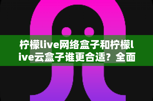 柠檬live网络盒子和柠檬live云盒子谁更合适?全面对比评测助你选购不踩坑 柠檬live网络盒子和柠檬live云盒子谁更合适?全面对比评测助你选购不踩坑