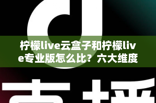 柠檬live云盒子和柠檬live专业版怎么比？六大维度深度解析，看完再选不吃亏
