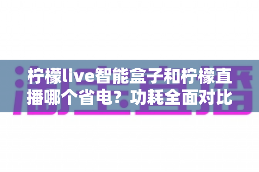 柠檬live智能盒子和柠檬直播哪个省电？功耗全面对比与省电使用指南