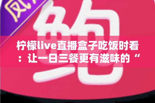 柠檬live直播盒子吃饭时看:让一日三餐更有滋味的“电子榨菜”观看全指南 柠檬live直播盒子吃饭时看:让一日三餐更有滋味的“电子榨菜”观看全指南