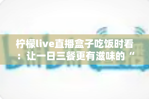 柠檬live直播盒子吃饭时看:让一日三餐更有滋味的“电子榨菜”观看全指南 柠檬live直播盒子吃饭时看:让一日三餐更有滋味的“电子榨菜”观看全指南