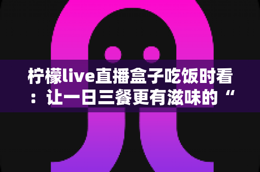 柠檬live直播盒子吃饭时看:让一日三餐更有滋味的“电子榨菜”观看全指南 柠檬live直播盒子吃饭时看:让一日三餐更有滋味的“电子榨菜”观看全指南