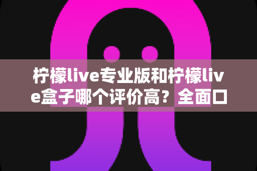 柠檬live专业版和柠檬live盒子哪个评价高？全面口碑对比与选购指南