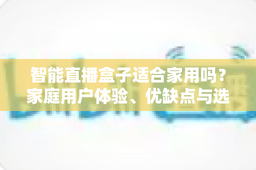 智能直播盒子适合家用吗？家庭用户体验、优缺点与选购指南全面解析