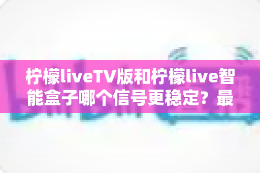 柠檬liveTV版和柠檬live智能盒子哪个信号更稳定？最全信号稳定性深度对比评测指南