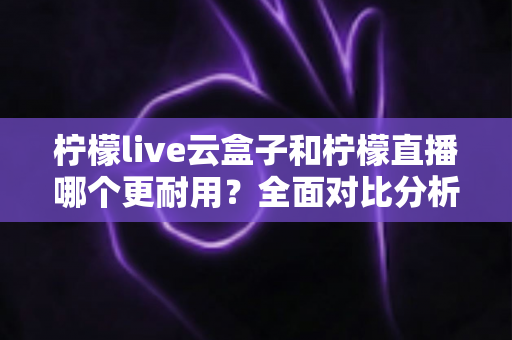 柠檬live云盒子和柠檬直播哪个更耐用？全面对比分析与选购指南