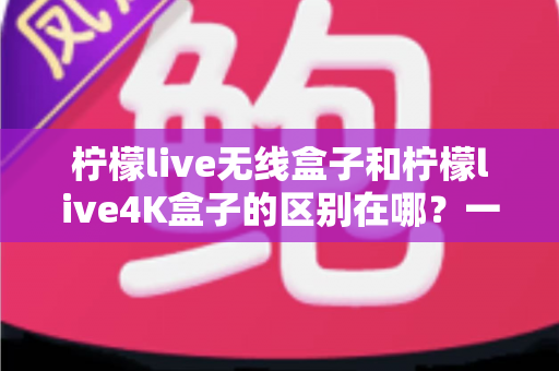 柠檬live无线盒子和柠檬live4K盒子的区别在哪？一文读懂选购要点与核心差异