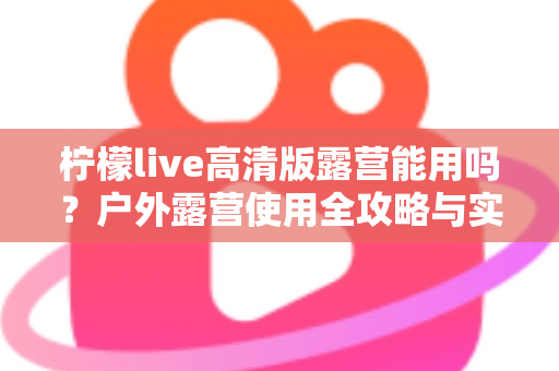 柠檬live高清版露营能用吗?户外露营使用全攻略与实用指南 柠檬live高清版露营能用吗?户外露营使用全攻略与实用指南