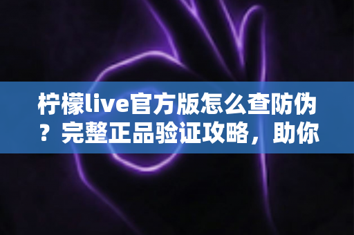 柠檬live官方版怎么查防伪？完整正品验证攻略，助你远离仿冒应用陷阱