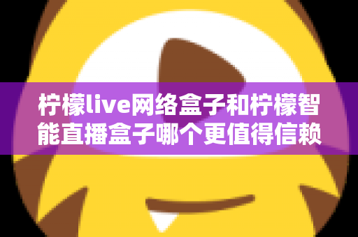 柠檬live网络盒子和柠檬智能直播盒子哪个更值得信赖？全面深度对比评测，帮你选购不踩坑