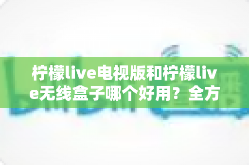 柠檬live电视版和柠檬live无线盒子哪个好用？全方位深度对比解析，帮你找到最适合的家庭观影方案