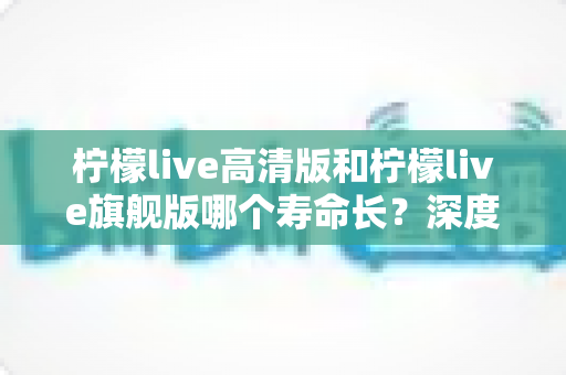 柠檬live高清版和柠檬live旗舰版哪个寿命长？深度解析两款设备的耐用性差异与选购指南