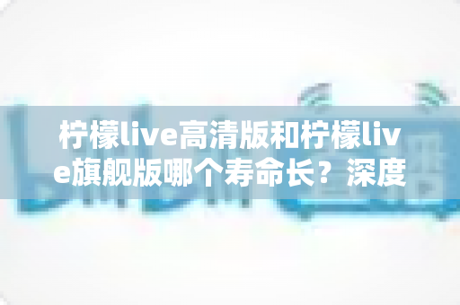 柠檬live高清版和柠檬live旗舰版哪个寿命长？深度解析两款设备的耐用性差异与选购指南