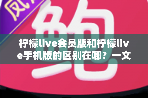 柠檬live会员版和柠檬live手机版的区别在哪？一文读懂两大版本核心差异与选择攻略