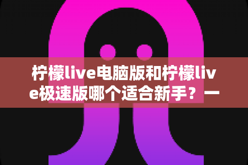 柠檬live电脑版和柠檬live极速版哪个适合新手?一篇讲透选版逻辑的新手入门指南 柠檬live电脑版和柠檬live极速版哪个适合新手?一篇讲透选版逻辑的新手入门指南