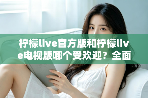 柠檬live官方版和柠檬live电视版哪个受欢迎？全面对比分析与选购指南