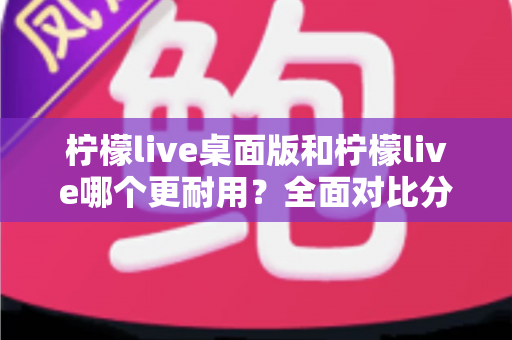 柠檬live桌面版和柠檬live哪个更耐用？全面对比分析帮你选对版本