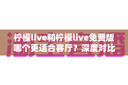 柠檬live和柠檬live免费版哪个更适合客厅？深度对比解析，帮你找到大屏影音的最优选择方案