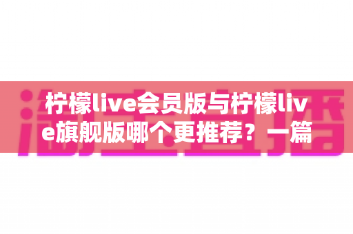 柠檬live会员版与柠檬live旗舰版哪个更推荐?一篇讲透差异的实用选购指南 柠檬live会员版与柠檬live旗舰版哪个更推荐?一篇讲透差异的实用选购指南