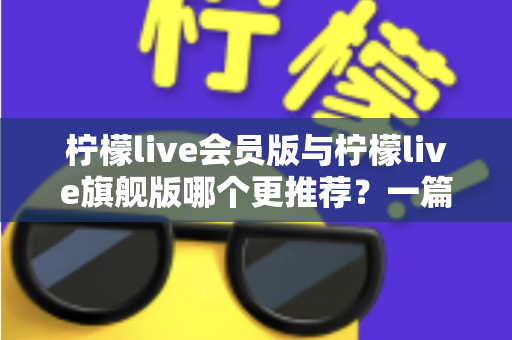 柠檬live会员版与柠檬live旗舰版哪个更推荐?一篇讲透差异的实用选购指南 柠檬live会员版与柠檬live旗舰版哪个更推荐?一篇讲透差异的实用选购指南