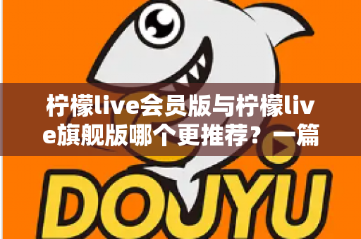 柠檬live会员版与柠檬live旗舰版哪个更推荐？一篇讲透差异的实用选购指南