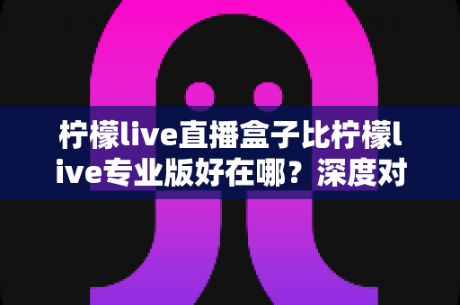 柠檬live直播盒子比柠檬live专业版好在哪?深度对比解析与选购全指南 柠檬live直播盒子比柠檬live专业版好在哪?深度对比解析与选购全指南